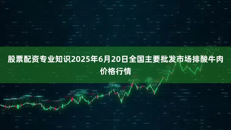 股票配资专业知识2025年6月20日全国主要批发市场排酸牛肉价格行情