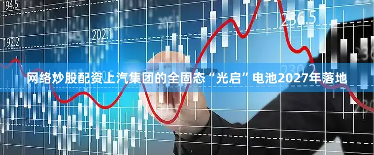 网络炒股配资上汽集团的全固态“光启”电池2027年落地