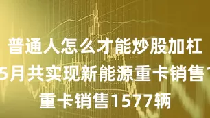 普通人怎么才能炒股加杠杆今年5月共实现新能源重卡销售1577辆