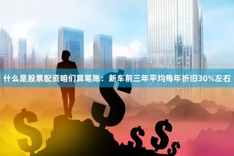 什么是股票配资咱们算笔账：新车前三年平均每年折旧30%左右