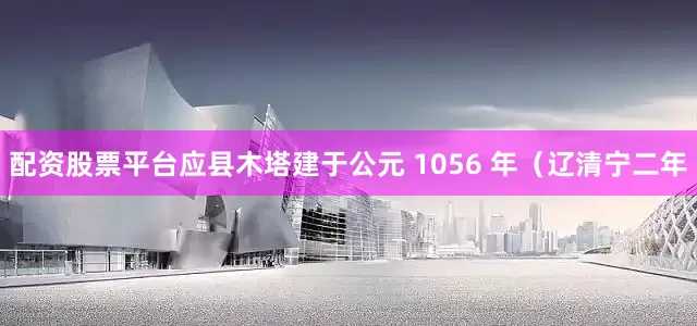 配资股票平台应县木塔建于公元 1056 年（辽清宁二年