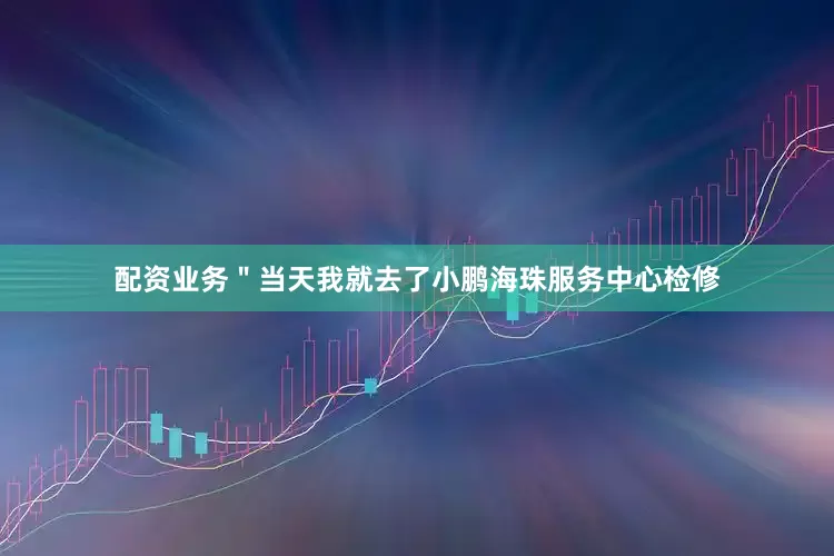 配资业务＂当天我就去了小鹏海珠服务中心检修