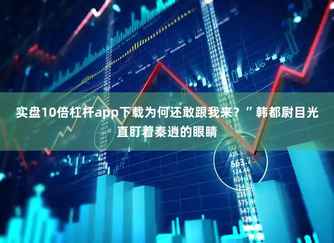 实盘10倍杠杆app下载为何还敢跟我来？”韩都尉目光直盯着秦逍的眼睛