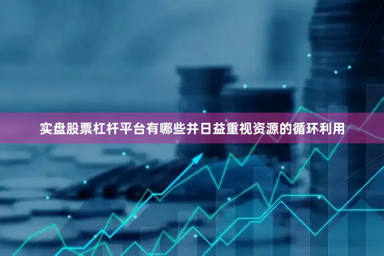 实盘股票杠杆平台有哪些并日益重视资源的循环利用