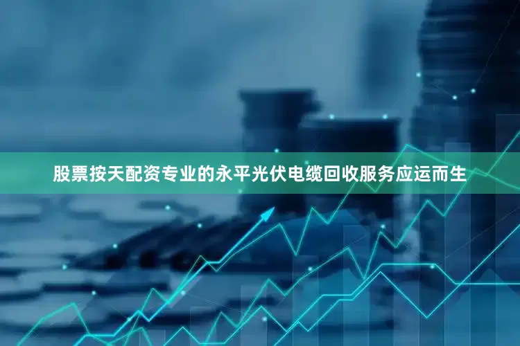 股票按天配资专业的永平光伏电缆回收服务应运而生