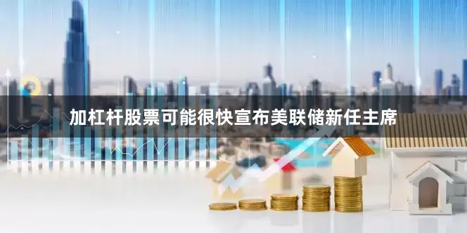 加杠杆股票可能很快宣布美联储新任主席