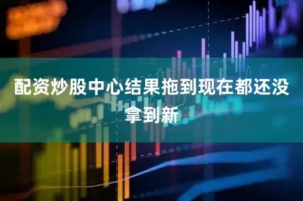 配资炒股中心结果拖到现在都还没拿到新