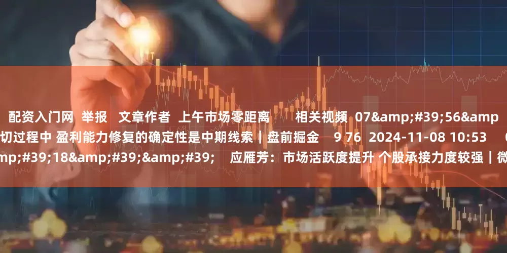 配资入门网  举报   文章作者  上午市场零距离       相关视频  07&#39;56&#39;&#39;    王开：在行业高低切过程中 盈利能力修复的确定性是中期线索｜盘前掘金    9 76  2024-11-08 10:53     03&#39;18&#39;&#39;    应雁芳：市场活跃度提升 个股承接力度较强｜微策略    10 61  2024-11-08 10:52 